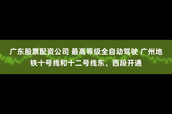 广东股票配资公司 最高等级全自动驾驶 广州地铁十号线和十二号线东、西段开通