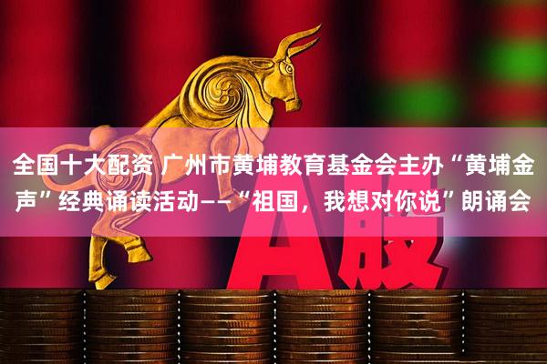 全国十大配资 广州市黄埔教育基金会主办“黄埔金声”经典诵读活动——“祖国，我想对你说”朗诵会