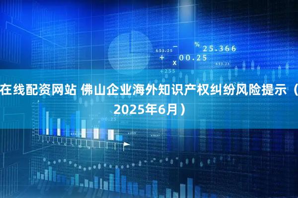 在线配资网站 佛山企业海外知识产权纠纷风险提示（2025年6月）