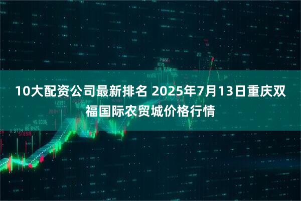 10大配资公司最新排名 2025年7月13日重庆双福国际农贸城价格行情