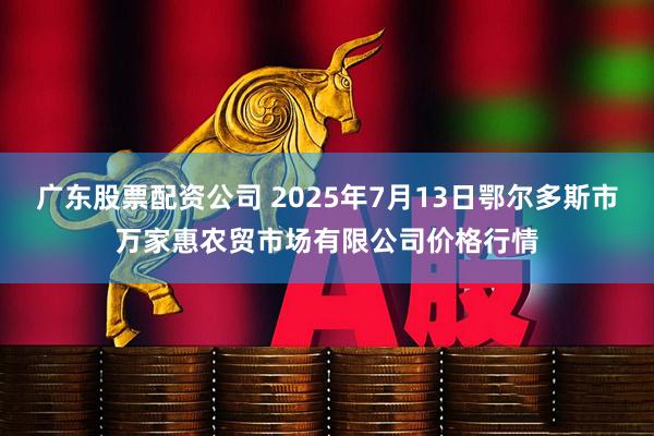 广东股票配资公司 2025年7月13日鄂尔多斯市万家惠农贸市场有限公司价格行情