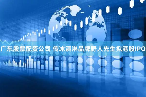广东股票配资公司 传冰淇淋品牌野人先生拟港股IPO