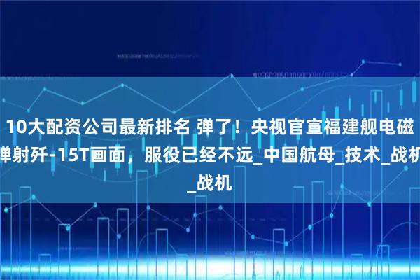 10大配资公司最新排名 弹了！央视官宣福建舰电磁弹射歼-15T画面，服役已经不远_中国航母_技术_战机