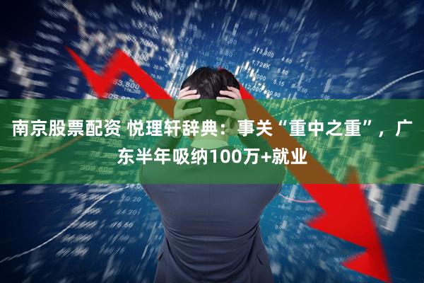 南京股票配资 悦理轩辞典：事关“重中之重”，广东半年吸纳100万+就业