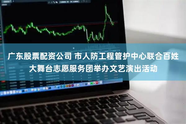 广东股票配资公司 市人防工程管护中心联合百姓大舞台志愿服务团举办文艺演出活动