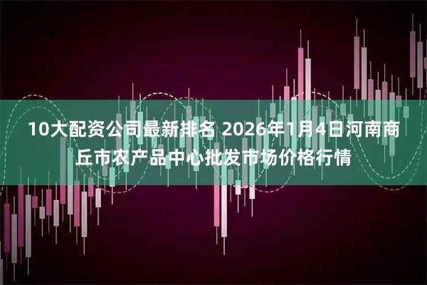 10大配资公司最新排名 2026年1月4日河南商丘市农产品中心批发市场价格行情