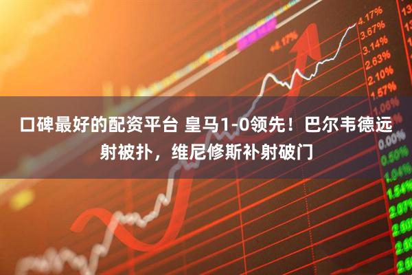 口碑最好的配资平台 皇马1-0领先！巴尔韦德远射被扑，维尼修斯补射破门