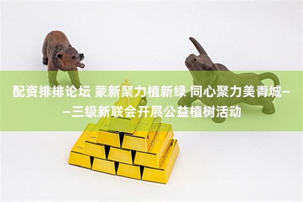 配资排排论坛 蒙新聚力植新绿 同心聚力美青城——三级新联会开展公益植树活动